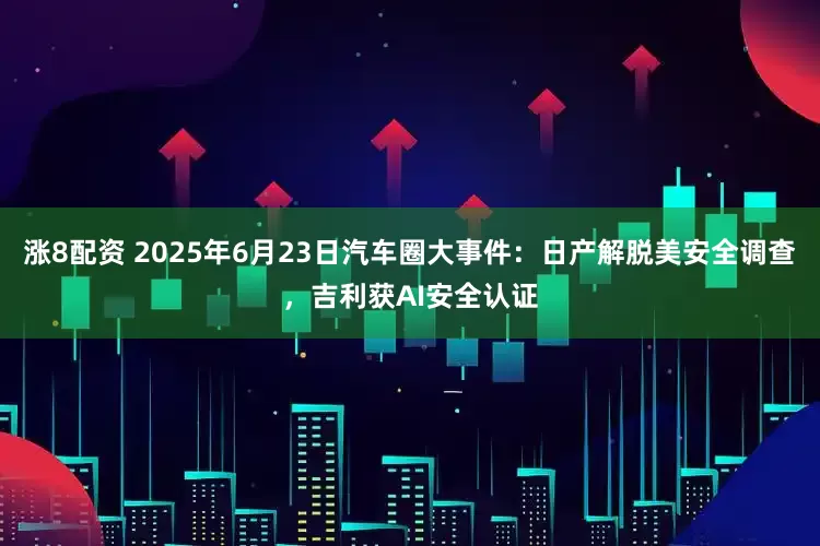 涨8配资 2025年6月23日汽车圈大事件：日产解脱美安全调查，吉利获AI安全认证