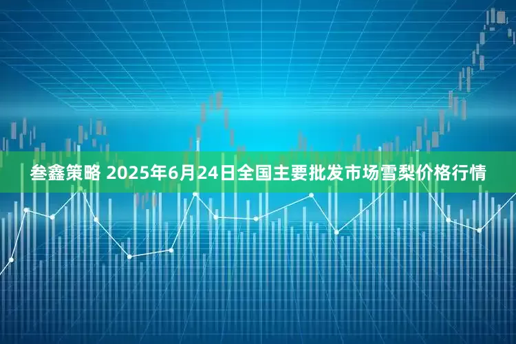 叁鑫策略 2025年6月24日全国主要批发市场雪梨价格行情