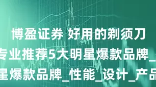 博盈证券 好用的剃须刀有哪些？专业推荐5大明星爆款品牌_性能_设计_产品