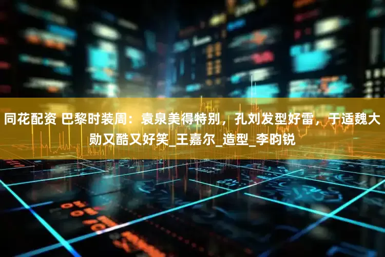 同花配资 巴黎时装周：袁泉美得特别，孔刘发型好雷，于适魏大勋又酷又好笑_王嘉尔_造型_李昀锐