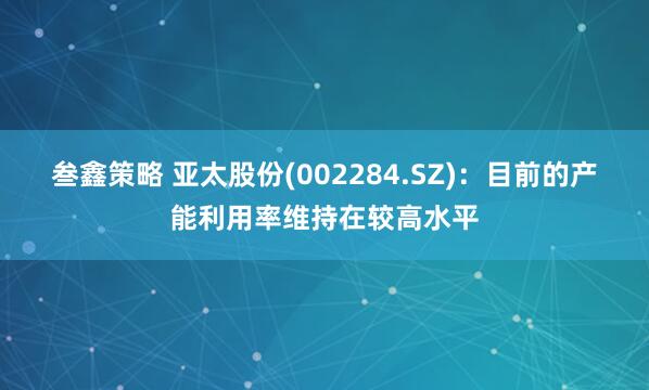 叁鑫策略 亚太股份(002284.SZ)：目前的产能利用率维持在较高水平