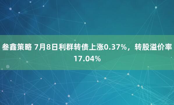 叁鑫策略 7月8日利群转债上涨0.37%，转股溢价率17.04%