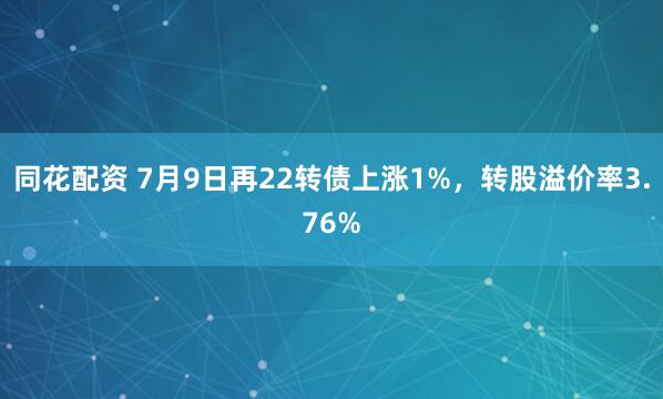 同花配资 7月9日再22转债上涨1%，转股溢价率3.76%