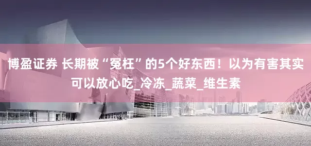 博盈证券 长期被“冤枉”的5个好东西！以为有害其实可以放心吃_冷冻_蔬菜_维生素