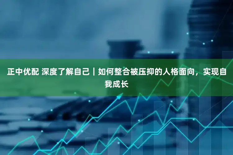 正中优配 深度了解自己｜如何整合被压抑的人格面向，实现自我成长
