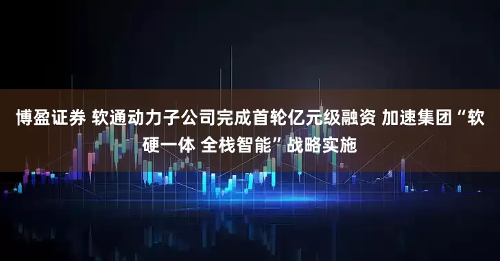 博盈证券 软通动力子公司完成首轮亿元级融资 加速集团“软硬一体 全栈智能”战略实施