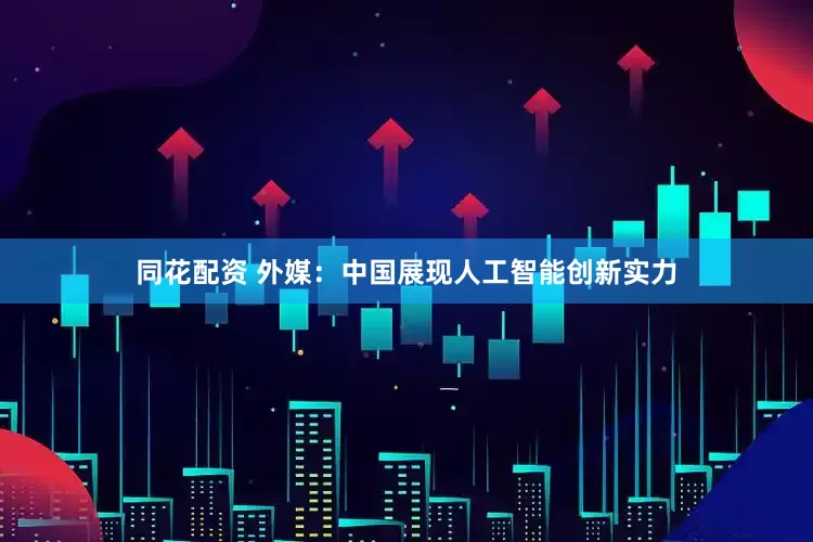 同花配资 外媒：中国展现人工智能创新实力