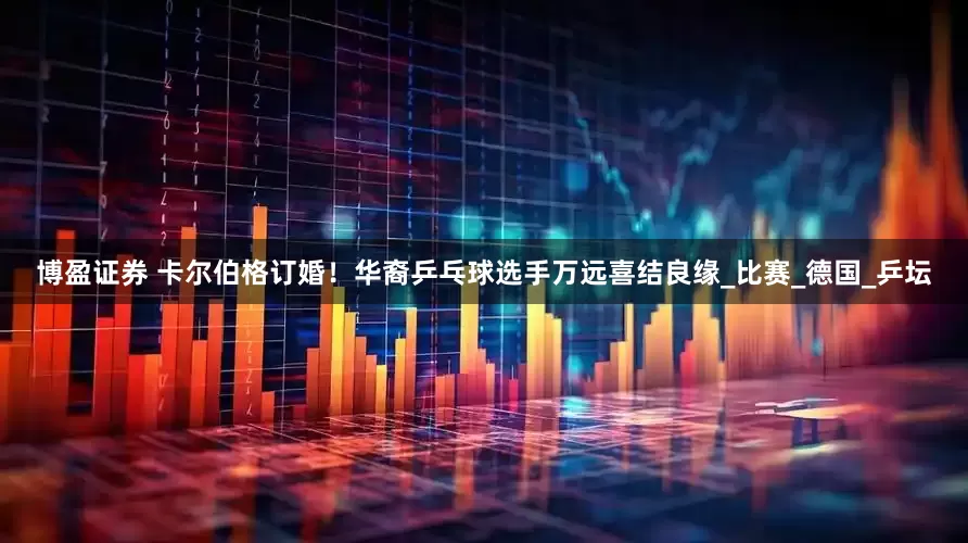 博盈证券 卡尔伯格订婚！华裔乒乓球选手万远喜结良缘_比赛_德国_乒坛