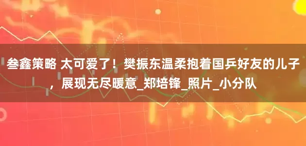 叁鑫策略 太可爱了！樊振东温柔抱着国乒好友的儿子，展现无尽暖意_郑培锋_照片_小分队