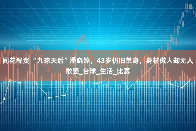 同花配资 “九球天后”潘晓婷，43岁仍旧单身，身材傲人却无人敢娶_台球_生活_比赛