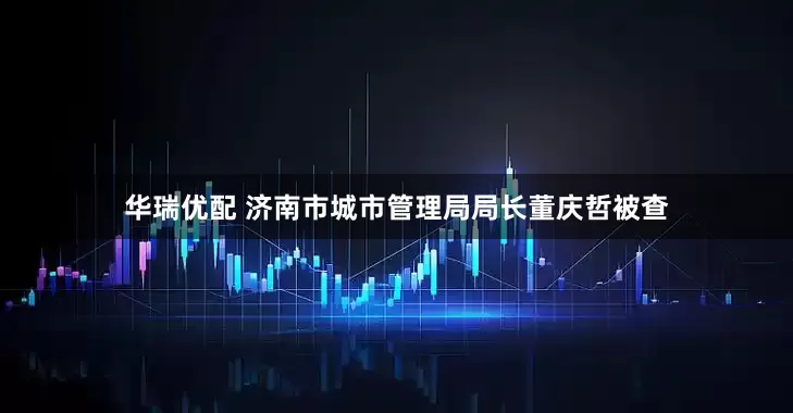 华瑞优配 济南市城市管理局局长董庆哲被查