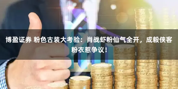 博盈证券 粉色古装大考验：肖战虾粉仙气全开，成毅侠客粉衣惹争议！