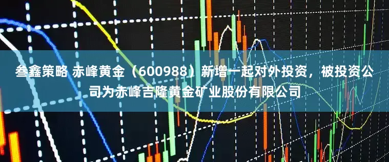 叁鑫策略 赤峰黄金（600988）新增一起对外投资，被投资公司为赤峰吉隆黄金矿业股份有限公司