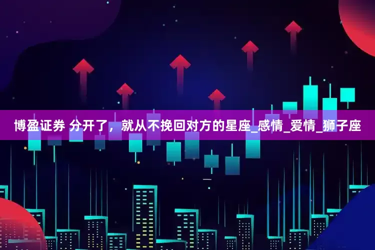 博盈证券 分开了，就从不挽回对方的星座_感情_爱情_狮子座
