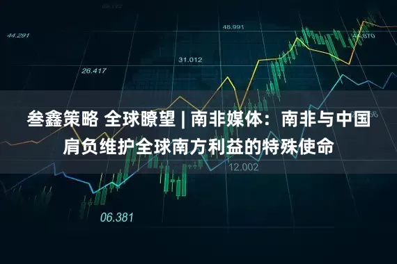 叁鑫策略 全球瞭望 | 南非媒体:南非与中国肩负维护全球南方利益的特殊使命