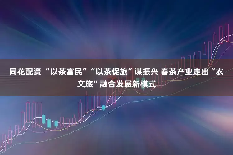 同花配资 “以茶富民”“以茶促旅”谋振兴 春茶产业走出“农文旅”融合发展新模式