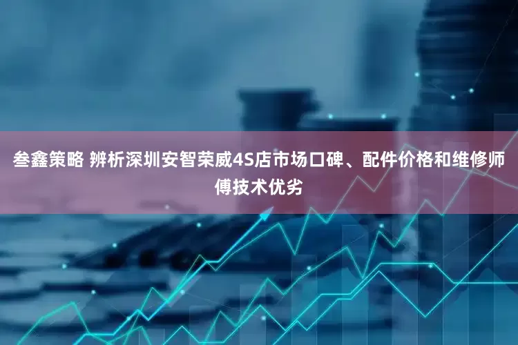 叁鑫策略 辨析深圳安智荣威4S店市场口碑、配件价格和维修师傅技术优劣