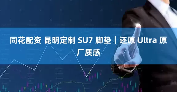 同花配资 昆明定制 SU7 脚垫｜还原 Ultra 原厂质感